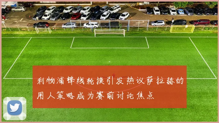 利物浦锋线轮换引发热议萨拉赫的用人策略成为赛前讨论焦点